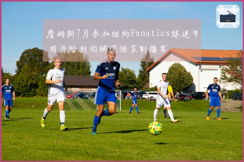 詹姆斯7月参加纽约Fanatics球迷节 将与哈利伯顿现场录制播客